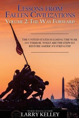 Lessons from Fallen Civilizations: The Way Forward: The United States is Losing the War on Terror. What Are the Steps to Restore America's Strength? by Kelley, Larry