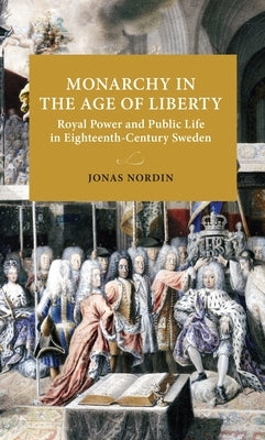 Monarchy in the Age of Liberty: Royal Power and Public Life in Eighteenth-Century Sweden by Nordin, Jonas