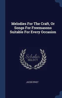 Melodies For The Craft, Or Songs For Freemasons Suitable For Every Occasion by Ernst, Jacob