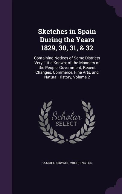 Sketches in Spain During the Years 1829, 30, 31, & 32: Containing Notices of Some Districts Very Little Known; of the Manners of the People, Governmen by Widdrington, Samuel Edward