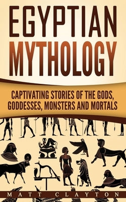 Egyptian Mythology: Captivating Stories of the Gods, Goddesses, Monsters and Mortals by Clayton, Matt