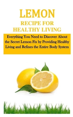 Lemon Recipe for Healthy Living: Everything You Need to Discover About the Secret Lemon Fix by Providing Healthy Living and Refines the Entire Body Sy by McKittrick, Mary