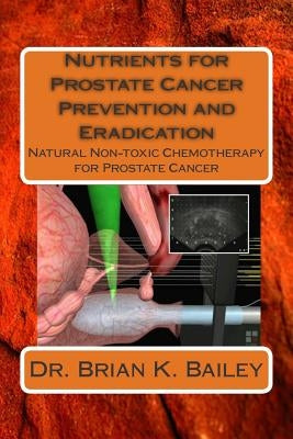 Nutrients for Prostate Cancer Prevention and Eradication: Natural Non-toxic Chemotherapy for Prostate Cancer by Bailey, Brian K.