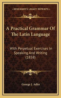 A Practical Grammar Of The Latin Language: With Perpetual Exercises In Speaking And Writing (1858) by Adler, George J.