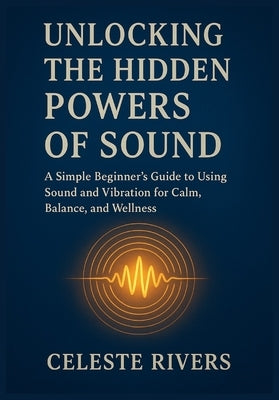 Unlocking the Hidden Powers of Sound: A Simple Beginner's Guide to Using Sound and Vibration for Calm, Balance, and Wellness by Rivers, Celeste