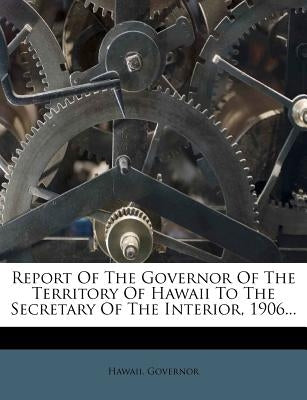 Report of the Governor of the Territory of Hawaii to the Secretary of the Interior, 1906... by Governor, Hawaii