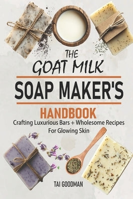 The Goat Milk Soap Maker's Handbook: Crafting Luxurious Bars + Wholesome Recipes for Glowing Skin by Goodman, Tai