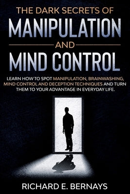 The Dark Secrets of Manipulation and Mind Control: Learn how to spot manipulation, brainwashing, mind control and deception techniques and turn them t by Bernays, Richard E.