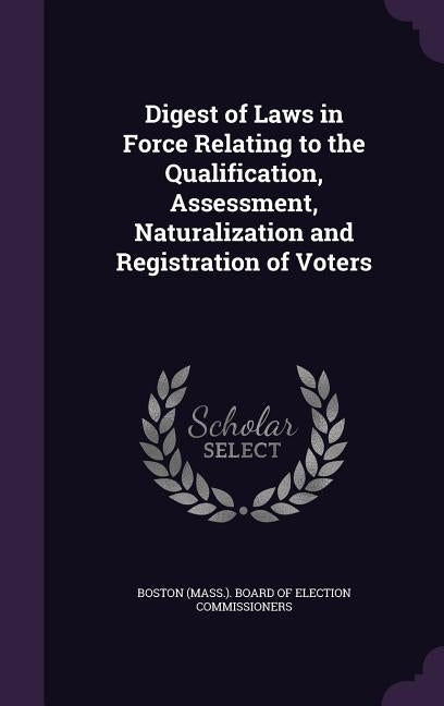 Digest of Laws in Force Relating to the Qualification, Assessment, Naturalization and Registration of Voters by Boston (Mass ). Board of Election Commis