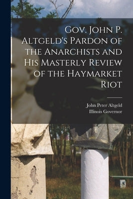 Gov. John P. Altgeld's Pardon of the Anarchists and his Masterly Review of the Haymarket Riot by Altgeld, John Peter