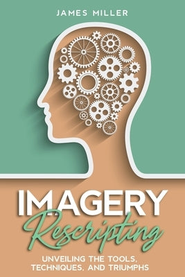 Imagery Rescripting: Unveiling the Tools, Techniques, and Triumphs by Miller, James
