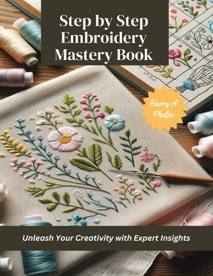 Step by Step Embroidery Mastery Book: Unleash Your Creativity with Expert Insights by Phelps, Harry A.