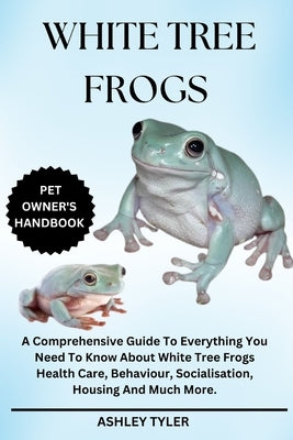 White Tree Frogs: A Comprehensive Guide To Everything You Need To Know About White Tree Frogs Health Care, Behaviour, Socialisation, Housing And Much by Tyler, Ashley
