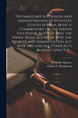 Testamentary Succession and Administration of Intestate Estates in India, Being a Commentary on the Indian Succession Act (x of 1865), the Hindu Wills by Henderson, Gilbert S. (Gilbert Stuart)