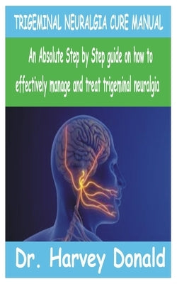Trigeminal Neuralgia Cure Manual: An Absolute step by step guide on how to effectively manage and treat trigeminal neuralgia by Donald, Harvey