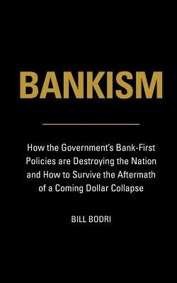 Bankism: How the Government's Bank-First Policies are Destroying the Nation and How to Survive the Aftermath of a Coming Dollar by Bodri, Bill