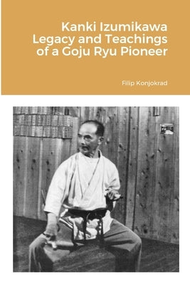 Kanki Izumikawa Legacy and Teachings of a Goju Ryu Pioneer by Konjokrad, Filip