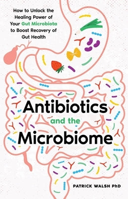 Antibiotics and the Microbiome: How to Unlock the Healing Power of Your Gut Microbiota to Boost Recovery of Gut Health by Walsh, Patrick A.