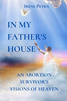 In My Father's House: An Abortion Survivor's Visions of Heaven by Petra, Irene