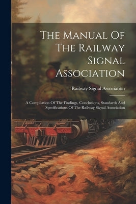 The Manual Of The Railway Signal Association: A Compilation Of The Findings, Conclusions, Standards And Specifications Of The Railway Signal Associati by Association, Railway Signal