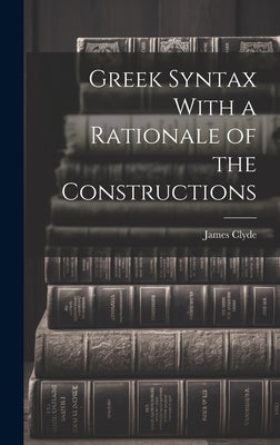 Greek Syntax With a Rationale of the Constructions by Clyde, James
