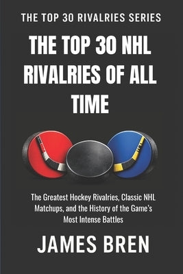 The Top 30 NHL Rivalries of All Time: The Greatest Hockey Rivalries, Classic NHL Matchups, and the History of the Game's Most Intense Battles by Bren, James