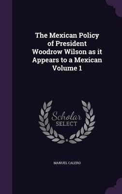 The Mexican Policy of President Woodrow Wilson as it Appears to a Mexican Volume 1 by Calero, Manuel