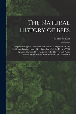 The Natural History of Bees: Comprehending the Uses and Economical Management Of the British and Foreign Honey-Bee; Together With the Known Wild Sp by Duncan, James