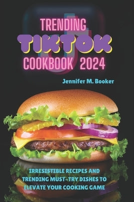 Trending TikTok Cookbook 2024: Irresistible Recipes And Trending Must-try Dishes To Elevate Your Cooking Game by M. Booker, Jennifer