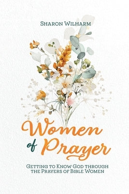 Women of Prayer: Getting to Know God Through the Prayers of Bible Women by Wilharm, Sharon