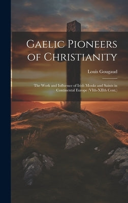 Gaelic Pioneers of Christianity: The Work and Influence of Irish Monks and Saints in Continental Europe (VIth-XIIth Cent.) by Gougaud, Louis