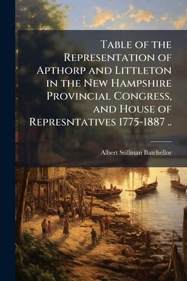 Table of the Representation of Apthorp and Littleton in the New Hampshire Provincial Congress, and House of Represntatives 1775-1887 .. by Batchellor, Albert Stillman