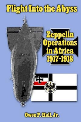 Flight Into the Abyss: Zeppelin Operations in Africa 1917-1918 by Hall Jr, Owen P.