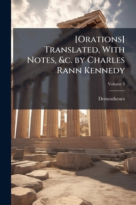 [Orations] Translated, With Notes, &c. by Charles Rann Kennedy; Volume 3 by Demosthenes
