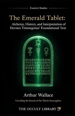 The Emerald Tablet: Alchemy, History, and Interpretation of Hermes Trismegistus' Foundational Text: Unveiling the Secrets of the Tabula Smaragdina by Wallace, Arthur