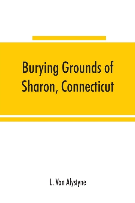 Burying grounds of Sharon, Connecticut, Amenia and North East, New York; being an abstract of inscriptions from thirty places of burial in the above n by Van Alystyne, L.