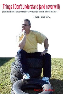 Things I Don't Understand (and never will) [Subtitled: I don't understand how everyone's written a book but me...I want one too] by Wallace, Barry J.
