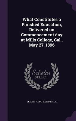 What Constitutes a Finished Education, Delivered on Commencement day at Mills College, Cal., May 27, 1896 by Hallock, Leavitt H. 1842-1921