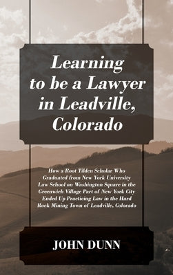 Learning to be a Lawyer in Leadville, Colorado: How a Root Tilden Scholar Who Graduated from New York University Law School on Washington Square in th by Dunn, John