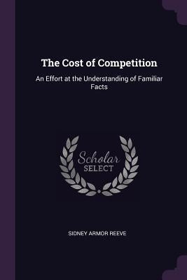 The Cost of Competition: An Effort at the Understanding of Familiar Facts by Reeve, Sidney Armor