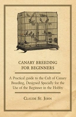 Canary Breeding for Beginners - A Practical Guide to the Cult of Canary Breeding, Designed Specially for the Use of the Beginner in the Hobby. by Claude, John