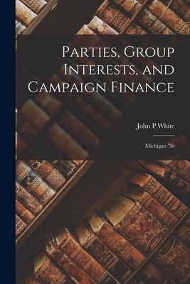 Parties, Group Interests, and Campaign Finance: Michigan '56 by White, John P.