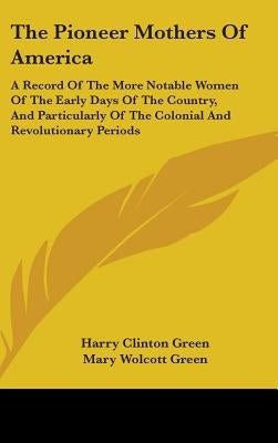 The Pioneer Mothers Of America: A Record Of The More Notable Women Of The Early Days Of The Country, And Particularly Of The Colonial And Revolutionar by Green, Harry Clinton