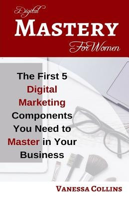 Digital Mastery For Women: The First 5 Digital Marketing Components You Need to Master in Your Business by Collins, Vanessa