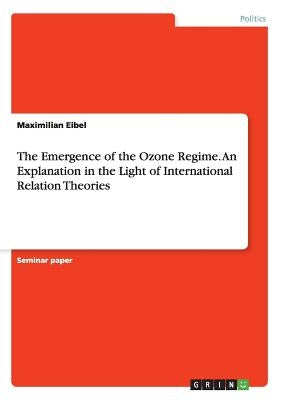 The Emergence of the Ozone Regime. An Explanation in the Light of International Relation Theories by Eibel, Maximilian