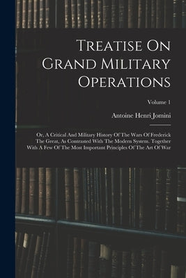 Treatise On Grand Military Operations: Or, A Critical And Military History Of The Wars Of Frederick The Great, As Contrasted With The Modern System. T by Antoine Henri Jomini (Baron De)