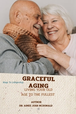 Graceful Aging.: Living Your Old Age to the Fullest. Secret to Living Long. How to Be Healthy at Old Age. Food That Keep You Strong and by McDonald, Aimee Josh