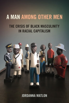 A Man Among Other Men: The Crisis of Black Masculinity in Racial Capitalism by Matlon, Jordanna