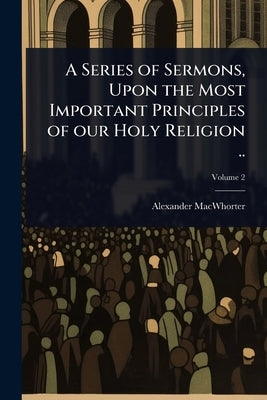 A Series of Sermons, Upon the Most Important Principles of our Holy Religion .. by Macwhorter, Alexander