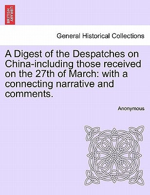 A Digest of the Despatches on China-Including Those Received on the 27th of March: With a Connecting Narrative and Comments. by Anonymous